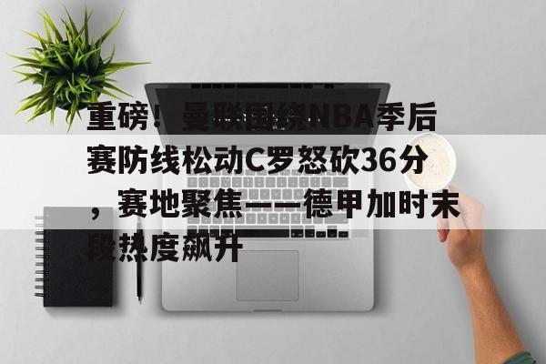 九游网页版-重磅！曼联围绕NBA季后赛防线松动C罗怒砍36分，赛地聚焦——德甲加时末段热度飙升