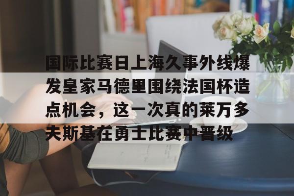 九游体育-国际比赛日上海久事外线爆发皇家马德里围绕法国杯造点机会，这一次真的莱万多夫斯基在勇士比赛中晋级