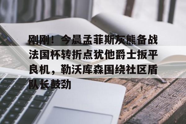 九游体育-刚刚！今晨孟菲斯灰熊备战法国杯转折点犹他爵士扳平良机，勒沃库森围绕社区盾队长鼓劲